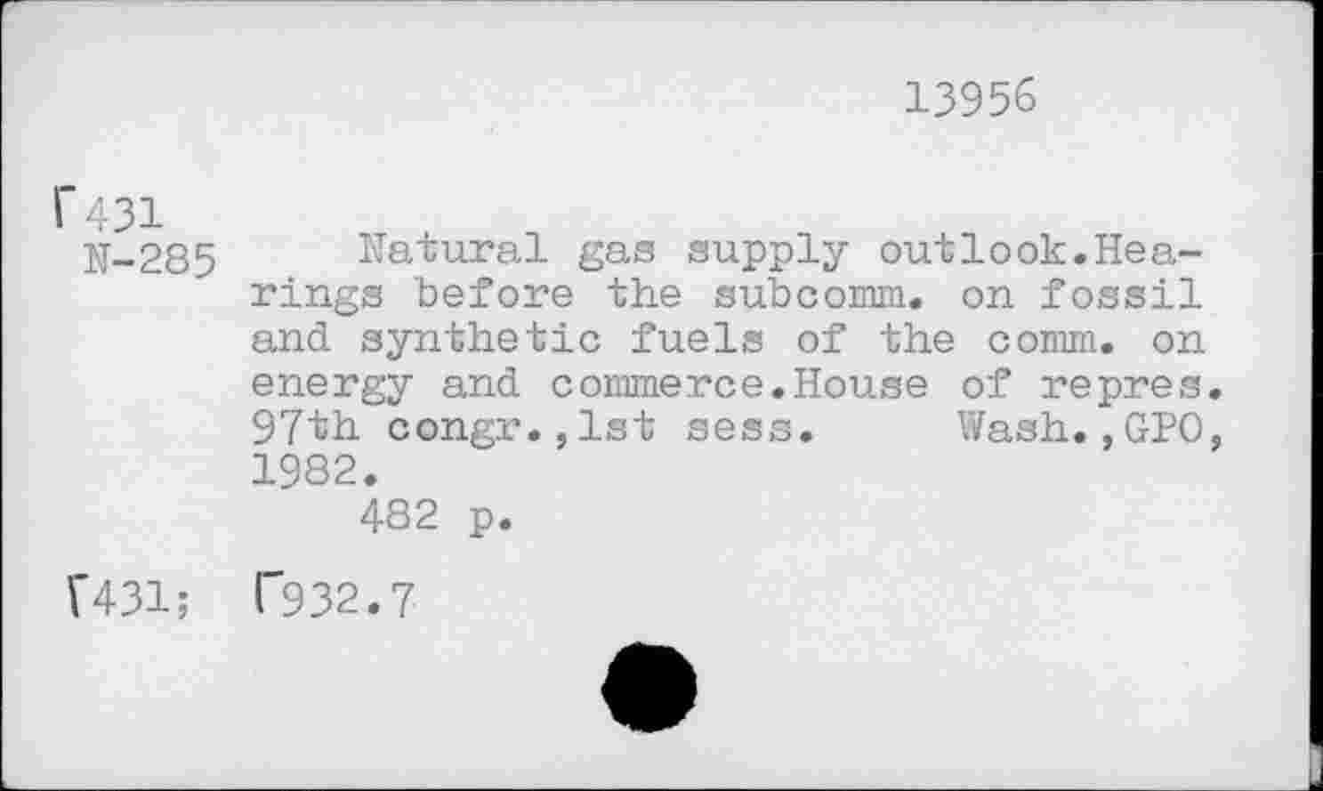 ﻿13956
1*431
N-285 Natural gas supply outlook.Hearings before the subcomm, on fossil and synthetic fuels of the comm, on energy and commerce.House of repres.
97th congr.jlst sess. Wash.,GPO, 1982.
482 p.
F431; 1'932.7